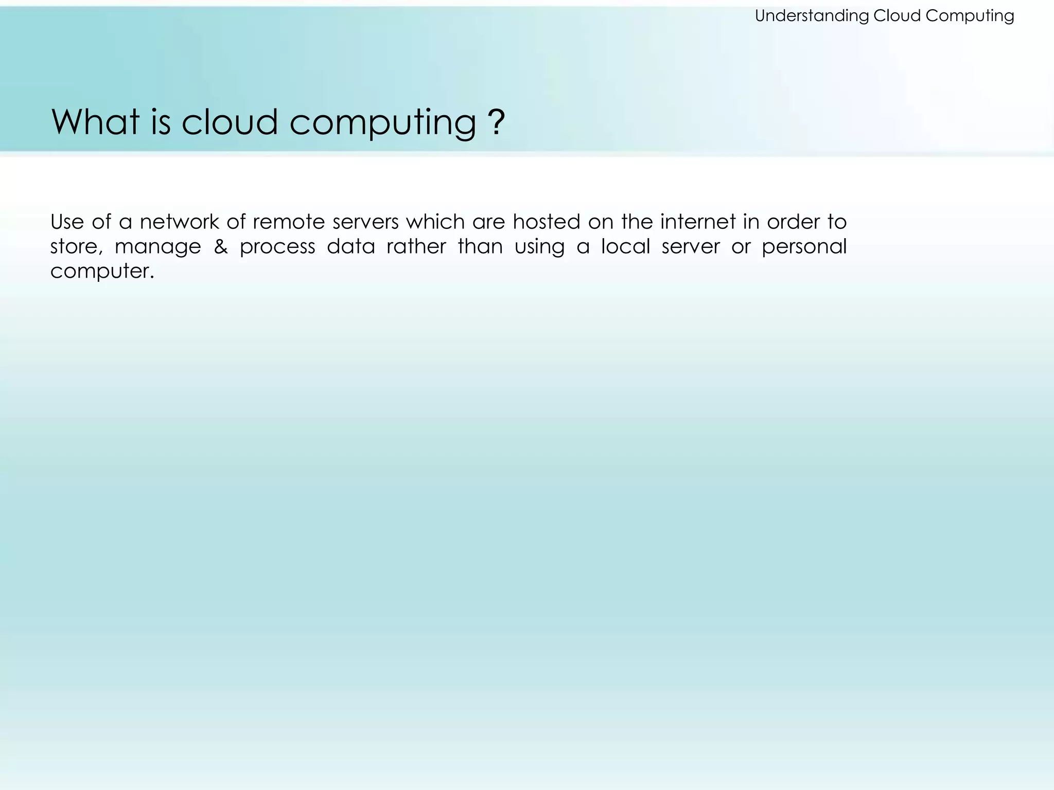 Understanding Cloud Computing 
What is cloud computing ? 
Use of a network of remote servers which are hosted on the internet in order to 
store, manage & process data rather than using a local server or personal 
computer. 
 