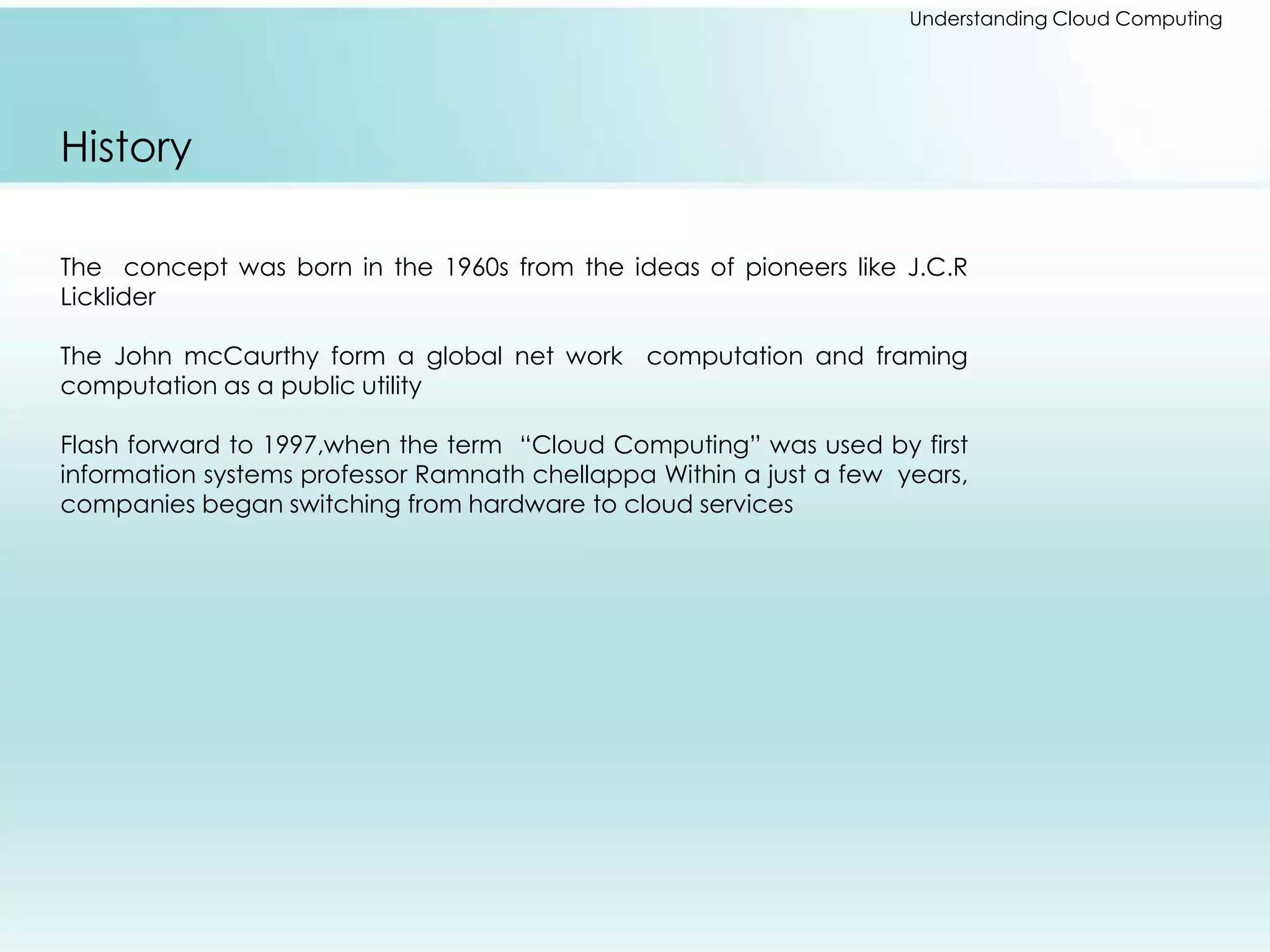 Understanding Cloud Computing 
History 
The concept was born in the 1960s from the ideas of pioneers like J.C.R 
Licklider 
The John mcCaurthy form a global net work computation and framing 
computation as a public utility 
Flash forward to 1997,when the term “Cloud Computing” was used by first 
information systems professor Ramnath chellappa Within a just a few years, 
companies began switching from hardware to cloud services 
 