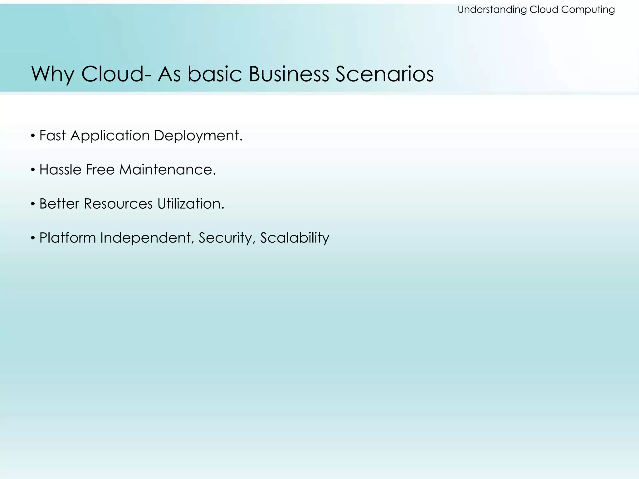 Understanding Cloud Computing 
Why Cloud- As basic Business Scenarios 
• Fast Application Deployment. 
• Hassle Free Maintenance. 
• Better Resources Utilization. 
• Platform Independent, Security, Scalability 
 