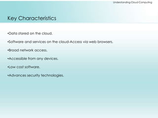 Understanding Cloud Computing 
Key Characteristics 
•Data stored on the cloud. 
•Software and services on the cloud-Access via web browsers. 
•Broad network access. 
•Accessible from any devices. 
•Low cost software. 
•Advances security technologies. 
 