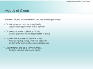 Understanding Cloud Computing 
Models of Cloud 
The most recent achievements are the following models: 
• Cloud Software as a Service (SaaS) 
use providers application over a network 
• Cloud Platform as a Service (PaaS) 
Deploy customer created application to cloud 
• Cloud Infrastructure as Service (IaaS) 
Rent processing, storage network capacity, 
and other fundamental computing resources. 
• Cloud Hardware as a Service (HaaS) 
Reduce cost, less failure and crashes 
 