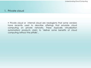 Understanding Cloud Computing 
1. Private cloud 
 Private cloud or internal cloud are neologisms that some vendors 
have recently used to describe offerings that emulate cloud 
computing on private networks. These (typically virtualization 
automation) products claim to "deliver some benefits of cloud 
computing without the pitfalls",. 
 