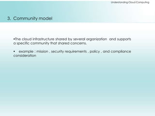 Understanding Cloud Computing 
3. Community model 
The cloud infrastructure shared by several organization and supports 
a specific community that shared concerns. 
 example : mission , security requirements , policy , and compliance 
consideration 
 