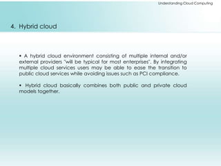 Understanding Cloud Computing 
4. Hybrid cloud 
 A hybrid cloud environment consisting of multiple internal and/or 
external providers "will be typical for most enterprises". By integrating 
multiple cloud services users may be able to ease the transition to 
public cloud services while avoiding issues such as PCI compliance. 
 Hybrid cloud basically combines both public and private cloud 
models together. 
 