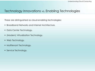 Understanding Cloud Computing 
Technology Innovations vs. Enabling Technologies 
These are distinguished as cloud-enabling technologies: 
 Broadband Networks and Internet Architecture. 
 Data Center Technology. 
 (Modern) Virtualization Technology. 
 Web Technology. 
 Multitenant Technology. 
 Service Technology. 
 