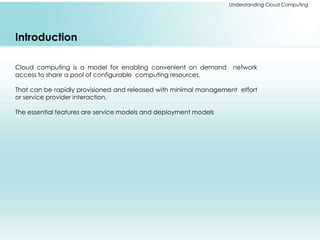 Understanding Cloud Computing 
Introduction 
Cloud computing is a model for enabling convenient on demand network 
access to share a pool of configurable computing resources. 
That can be rapidly provisioned and released with minimal management effort 
or service provider interaction. 
The essential features are service models and deployment models 
 