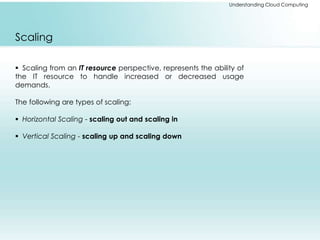 Understanding Cloud Computing 
Scaling 
 Scaling from an IT resource perspective, represents the ability of 
the IT resource to handle increased or decreased usage 
demands. 
The following are types of scaling: 
 Horizontal Scaling - scaling out and scaling in 
 Vertical Scaling - scaling up and scaling down 
 