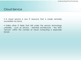 Understanding Cloud Computing 
Cloud Service 
 A cloud service is any IT resource that is made remotely 
accessible via cloud. 
 Unlike other IT fields that fall under the service technology 
umbrella - such as service - oriented architecture - the term 
"service" within the context of cloud computing is especially 
broad. 
 