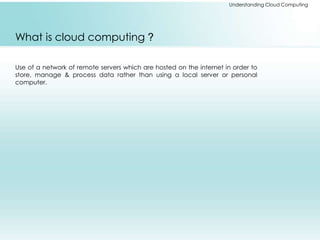 Understanding Cloud Computing 
What is cloud computing ? 
Use of a network of remote servers which are hosted on the internet in order to 
store, manage & process data rather than using a local server or personal 
computer. 
 