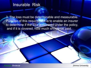 Insurable Risk 
3. The loss must be determinable and measurable. 
Purpose of this requirement is to enable an insurer 
to determine if the loss is covered under the policy, 
and if it is covered, how much should be paid. 
Maryam Sholevar Jimma University 
 