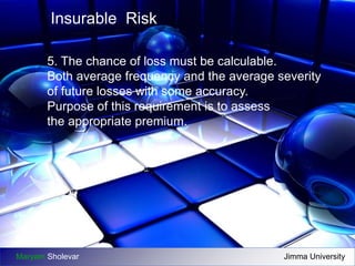 Insurable Risk 
5. The chance of loss must be calculable. 
Both average frequency and the average severity 
of future losses with some accuracy. 
Purpose of this requirement is to assess 
the appropriate premium. 
Maryam Sholevar Jimma University 
 