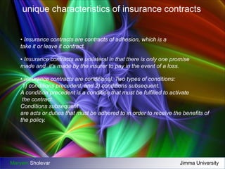 unique characteristics of insurance contracts 
• Insurance contracts are contracts of adhesion, which is a 
take it or leave it contract. 
• Insurance contracts are unilateral in that there is only one promise 
made and it’s made by the insurer to pay in the event of a loss. 
• Insurance contracts are conditional. Two types of conditions: 
1) conditions precedent; and 2) conditions subsequent. 
A condition precedent is a condition that must be fulfilled to activate 
the contract. 
Conditions subsequent 
are acts or duties that must be adhered to in order to receive the benefits of 
the policy. 
Maryam Sholevar Jimma University 
 