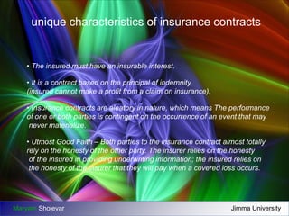 unique characteristics of insurance contracts 
• The insured must have an insurable interest. 
• It is a contract based on the principal of indemnity 
(insured cannot make a profit from a claim on insurance). 
• Insurance contracts are aleatory in nature, which means The performance 
of one or both parties is contingent on the occurrence of an event that may 
never materialize. 
• Utmost Good Faith – Both parties to the insurance contract almost totally 
rely on the honesty of the other party. The insurer relies on the honesty 
of the insured in providing underwriting information; the insured relies on 
the honesty of the insurer that they will pay when a covered loss occurs. 
Maryam Sholevar Jimma University 
 