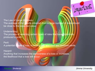 The Law of Large Numbers: 
The average of the results obtained from a large number of trials should 
be close to the expected value. 
Underwriting: 
The process of selecting certain types of risks that have historically 
produced a profit. 
Peril: 
A potential cause of loss. Accident, fire, and theft are common perils. 
Hazard: 
Anything that increases the seriousness of a loss or increases 
the likelihood that a loss will occur. 
Maryam Sholevar Jimma University 
 