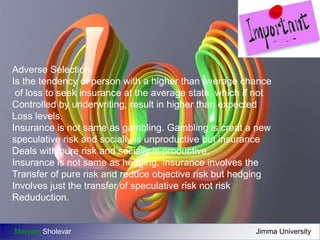 Adverse Selection: 
Is the tendency of person with a higher than average chance 
of loss to seek insurance at the average state, which if not 
Controlled by underwriting, result in higher than expected 
Loss levels. 
Insurance is not same as gambling. Gambling is creat a new 
speculative risk and socially is unproductive but insurance 
Deals with pure risk and socially is productive. 
Insurance is not same as hedging. Insurance involves the 
Transfer of pure risk and reduce objective risk but hedging 
Involves just the transfer of speculative risk not risk 
Reduduction. 
Maryam Sholevar Jimma University 
 
