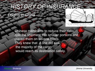 HISTORY OF INSURANCE 
Origins in China 
Chinese merchants to reduce their risks, 
split the shipment into smaller portions and 
placed them on several boats. 
They knew that if one did sink, 
the majority of the cargo 
would reach its destination safely. 
Maryam Sholevar Jimma University 
 