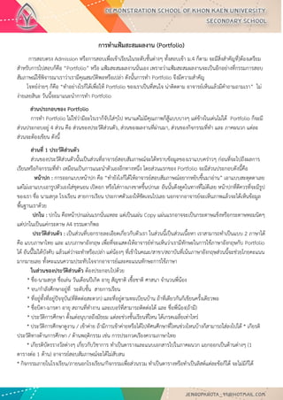 การทาแฟ้มสะสมผลงาน (Portfolio) 
การสอบตรง Admission หรือการสอบเพื่อเข้าเรียนในระดับชั้นต่างๆ ทั้งสอบเข้า ม.4 ก็ตาม จะมีสิ่งสาคัญที่]ต้องเตรียม สาหรับการไปสอบก็คือ “Portfolio” หรือ แฟ้มสะสมผลงานนั่นเอง เพราะว่าแฟ้มสะสมผลงานจะเป็นอีกอย่างที่กรรมการสอบ สัมภาษณ์ใช้พิจารณาเราว่าเรามีคุณสมบัติพอหรือเปล่า ดังนั้นการทา Portfolio จึงมีความสาคัญ โจทย์ง่ายๆ ก็คือ “ทาอย่างไรก็ได้เพื่อให้ Portfolio ของเราเป็นที่สนใจ น่าติดตาม อาจารย์เห็นแล้วมีคาถามถามเรา” ไม่ ง่ายเลยสินะ วันนี้จะมาแนะนาการทา Portfolio 
ส่วนประกอบของ Portfolio การทา Portfolio ไม่ใช่ว่ามีอะไรเราก็จับใส่ๆไป หนาแต่ไม่มีคุณภาพก็สู้แบบบางๆ แต่ข้างในเด่นไม่ได้ Portfolio ก็จะมี ส่วนประกอบอยู่ 4 ส่วน คือ ส่วนของประวัติส่วนตัว, ส่วนของผลงานที่ผ่านมา, ส่วนของกิจกรรมที่ทา และ ภาคผนวก แต่ละ ส่วนจะต้องเขียน ดังนี้ 
ส่วนที่ 1 ประวัติส่วนตัว ส่วนของประวัติส่วนตัวนั้นเป็นส่วนที่อาจารย์สอบสัมภาษณ์จะได้ทราบข้อมูลของเราแบบคร่าวๆ ก่อนที่จะไปถึงผลการ เรียนหรือกิจกรรมที่ทา เหมือนเป็นการแนะนาตัวเองอีกทางหนึ่ง โดยส่วนแรกของ Portfolio จะมีส่วนประกอบดังนี้คือ หน้าปก : การออกแบบหน้าปก คือ “ทายังไงก็ได้ให้อาจารย์สอบสัมภาษณ์อยากหยิบขึ้นมาอ่าน” เอาแบบสะดุดตาเลย แต่ไม่เอาแบบเอารูปตัวเองใส่ชุดนอน เปิดอก หรือใส่กางเกงขาดขึ้นปกนะ อันนั้นดึงดูดในทางที่ไม่ดีเลย หน้าปกที่ดีควรที่จะมีรูป ของเรา ชื่อ นามสกุล โรงเรียน สายการเรียน ประกาศตัวเองให้ชัดเจนไปเลย นอกจากอาจารย์จะเห็นภาพแล้วจะได้เห็นข้อมูล พื้นฐานเราด้วย ปกใน : ปกใน คือหน้าปกแผ่นแรกนั่นแหละ แต่เป็นแผ่น Copy แผ่นแรกอาจจะเป็นกระดาษแข็งหรือกระดาษหอมนิดๆ แต่ปกในเป็นแค่กระดาษ A4 ธรรมดาก็พอ ประวัติส่วนตัว : เป็นส่วนที่บอกรายละเอียดเกี่ยวกับตัวเรา ในส่วนนี้เป็นส่วนเนื้อหา เราสามารถทาเป็นแบบ 2 ภาษาได้ คือ แบบภาษาไทย และ แบบภาษาอังกฤษ เพื่อที่จะแสดงให้อาจารย์ท่านเห็นว่าเรามีทักษะในการใช้ภาษาอังกฤษกับ Portfolio ได้ อันนี้ไม่ได้บังคับ แล้วแต่ว่าจะทาหรือเปล่า แต่น้องๆ ที่เข้าในคณะ/สาขา/สถาบันที่เน้นภาษาอังกฤษส่วนนี้จะช่วยโกยคะแนน มากมายเลย ทั้งคะแนนความประทับใจจากอาจารย์และคะแนนทักษะการใช้ภาษา ในส่วนของประวัติส่วนตัว ต้องประกอบไปด้วย * ชื่อ-นามสกุล ชื่อเล่น วันเดือนปีเกิด อายุ สัญชาติ เชื้อชาติ ศาสนา จานวนพี่น้อง * จบ/กาลังศึกษาอยู่ที่ ระดับชั้น สายการเรียน * ที่อยู่ทั้งที่อยู่ปัจจุบัน(ที่ติดต่อสะดวก) และที่อยู่ตามทะเบียนบ้าน ถ้าที่เดียวกันก็เขียนครั้งเดียวพอ * ชื่อบิดา-มารดา อายุ สถานที่ทางาน และเบอร์ที่สามารถติดต่อได้ และ ชื่อพี่น้อง(ถ้ามี) * ประวัติการศึกษา ตั้งแต่อนุบาลถึงมัธยม แต่ละช่วงชั้นเรียนที่ไหน ได้เกรดเฉลี่ยเท่าไหร่ * ประวัติการศึกษาดูงาน / เข้าค่าย ถ้ามีการเข้าค่ายหรือได้ไปทัศนศึกษาที่ไหนช่วงไหนบ้างก็สามารถใส่ลงไปได้ * เกียรติ ประวัติทางด้านการศึกษา / ด้านพฤติกรรม เช่น การประกวดเรียงความภาษาไทย * เกียรติบัตรรางวัลต่างๆ เกี่ยวกับวิชาการ ทาเป็นตารางและแนบเอกสารไปในภาคผนวก แยกออกเป็นด้านต่างๆ (1 ตารางต่อ 1 ด้าน) อาจารย์สอบสัมภาษณ์จะได้ไม่สับสน * กิจกรรมภายในโรงเรียน/ภายนอกโรงเรียน/กิจกรรมเพื่อส่วนรวม ทาเป็นตารางหรือทาเป็นลิสต์แต่ละข้อก็ได้ จะไม่มีก็ได้  