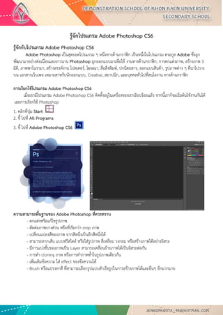 รู้จักโปรแกรม Adobe Photoshop CS6 
รู้จักกับโปรแกรม Adobe Photoshop CS6 Adobe Photoshop เป็นสุดยอดโปรแกรม ๆ หนึ่งทางด้านกราฟิก เป็นหนึ่งในโปรแกรม ตระกูล Adobe ซึ่งถูก พัฒนามาอย่างต่อเนื่องและยาวนาน Photoshop ถูกออกแบบมาเพื่อใช้ งานทางด้านกราฟิก, การตกแต่งภาพ, สร้างภาพ 3 มิติ, ภาพพาโนรามา, สร้างสรรค์งาน โปสเตอร์, โฆษณา, สื่อสิ่งพิมพ์, ปกนิตยสาร, ออกแบบสินค้า, รูปภาพต่าง ๆ ที่นาไปวาง บน เอกสารเว็บเพจ เหมาะสาหรับนักออกแบบ, Creative, สถาปนิก, และบุคคลทั่วไปที่สนใจงาน ทางด้านกราฟิก การเรียกใช้โปรแกรม Adobe Photoshop CS6 
เมื่อเรามีโปรแกรม Adobe Photoshop CS6 ติดตั้งอยู่ในเครื่องของเราเรียบร้อยแล้ว จากนี้เราก็จะเริ่มต้นใช้งานกันได้ เลยการเรียกใช้ Photoshop 
1. คลิกที่ปุ่ม Start 
2. ชี้ ไปที่ All Programs 
3. ชี้ ไปที่ Adobe Photoshop CS6 
ความสามารถพื้นฐานของ Adobe Photoshop ที่ควรทราบ 
- ตกแต่งหรือแก้ไขรูปภาพ 
- ตัดต่อภาพบางส่วน หรือที่เรียกว่า crop ภาพ 
- เปลี่ยนแปลงสีของภาพ จากสีหนึ่งเป็นอีกสีหนึ่งได้ 
- สามารถลากเส้น แบบฟรีสไตล์ หรือใส่รูปภาพ สี่เหลี่ยม วงกลม หรือสร้างภาพได้อย่างอิสระ 
- มีการแบ่งชั้นของภาพเป็น Layer สามารถเคลื่อนย้ายภาพได้เป็นอิสระต่อกัน 
- การทา cloning ภาพ หรือการทาภาพซ้าในรูปภาพเดียวกัน 
- เพิ่มเติมข้อความ ใส่ effect ของข้อความได้ 
- Brush หรือแปรงทาสี ที่สามารถเลือกรูปแบบสาเร็จรูปในการสร้างภาพได้และอื่นๆ อีกมากมาย  
