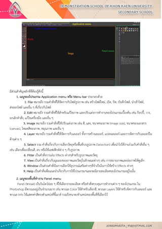 มีส่วนสาคัญหลักที่ที่ต้องรู้ดังนี้ 1. เมนูของโปรแกรม Application menu หรือ Menu bar ประกอบด้วย 1. File หมายถึง รวมคาสั่งที่ใช้จัดการกับไฟล์รูปภาพ เช่น สร้างไฟล์ใหม่, เปิด, ปิด, บันทึกไฟล์, นาเข้าไฟล์, ส่งออกไฟล์ และอื่น ๆ ที่เกี่ยวกับไฟล์ 2. Edit หมายถึง รวมคาสั่งที่ใช้สาหรับแก้ไขภาพ และปรับแต่งการทางานของโปรแกรมเบื้องต้น เช่น ก๊อปปี้, วาง, ยกเลิกคาสั่ง, แก้ไขเครื่องมือ และอื่น ๆ 3. Image หมายถึง รวมคาสั่งที่ใช้ปรับแต่งภาพ เช่น สี, แสง, ขนาดของภาพ (image size), ขนาดของเอกสาร (canvas), โหมดสีของภาพ, หมุนภาพ และอื่น ๆ 4. Layer หมายถึง รวมคาสั่งที่ใช้จัดการกับเลเยอร์ ทั้งการสร้างเลเยอร์, แปลงเลเยอร์ และการจัดการกับเลเยอร์ใน ด้านต่าง ๆ 5. Select รวม คาสั่งเกี่ยวกับการเลือกวัตถุหรือพื้นที่บนรูปภาพ (Selection) เพื่อนาไปใช้งานร่วมกับคาสั่งอื่น ๆ เช่น เลือกเพื่อเปลี่ยนสี, ลบ หรือใช้เอฟเฟ็กต์ต่าง ๆ กับรูปภาพ 6. Filter เป็นคาสั่งการเล่น Effects ต่างๆสาหรับรูปภาพและวัตถุ 7. View เป็นคาสั่งเกี่ยวกับมุมมองของภาพและวัตถุในลักษณะต่างๆ เช่น การขยายภาพและย่อภาพให้ดูเล็ก 8. Window เป็นส่วนคาสั่งในการเลือกใช้อุปกรณ์เสริมต่างๆที่จาเป็นในการใช้สร้าง Effects ต่างๆ 9. Help เป็นคาสั่งเพื่อแนะนาเกี่ยวกับการใช้โปรแกรมฯและจะมีลายละเอียดของโปรแกรมอยู่ในนั้น 
2. เมนูของพื้นที่ทางาน Panel menu Panel (พาเนล) เป็นวินโดว์ย่อย ๆ ที่ใช้เลือกรายละเอียด หรือคาสั่งควบคุมการทางานต่าง ๆ ของโปรแกรม ใน Photoshop มีพาเนลอยู่เป็นจานวนมาก เช่น พาเนล Color ใช้สาหรับเลือกสี, พาเนล Layers ใช้สาหรับจัดการกับเลเยอร์ และ พาเนล Info ใช้แสดงค่าสีตรงตาแหน่งที่ชี้เมาส์ รวมถึงขนาด/ตาแหน่งของพื้นที่ที่เลือกไว้  