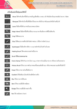 เครื่องมือแต่ละชิ้นมีคุณสมบัติดังนี้ 
Move ใช้สาหรับเลือกพื้นที่บนภาพเป็นรูปสี่เหลี่ยม วงกลม วงรี หรือเลือกเป็นแถวคอลัมน์ ขนาด 1 พิเซล 
Marquee ใช้สาหรับย้ายพื้นที่ที่เลือกไว้ของภาพ หรือย้ายภาพในเลเยอร์หรือย้ายเส้นไกด์ 
Lasso ใช้เลือกพื้นที่บนภาพเป็นแนวเขตแบบอิสระ 
Magic Wand ใช้เลือกพื้นที่ด้วยวิธีระบายบนภาพ หรือเลือกจากสีที่ใกล้เคียงกัน 
Crop ใช้ตัดขอบภาพ 
Slice ใช้ตัดแบ่งภาพเพื่อบันทึกไฟล์ภาพย่อย ๆ ที่เรียกว่าสไลซ์ (Slice) 
สาหรับนาไปสร้างเว็บเพจ 
Eyedropper ใช้เลือกสีจากสีต่าง ๆ บนภาพสาหรับนาไปสร้างเว็บเพจ 
Healing Brush ใช้ตกแต่งลบรอยตาหนิในภาพ 
Brush ใช้ระบายลงบนภาพ 
Clone Stamp ใช้ทาสาเนาภาพ โดย Copy ภาพจากบริเวณอื่นมาระบาย หรือระบายด้วยลวดลาย 
History Brush ใช้ระบายภาพด้วยภาพของขั้นตอนเดิมที่ผ่านมา หรือภาพของสถานะเดิมที่บันทึกไว้ 
Eraser ใช้ลบภาพบางส่วนที่ไม่ต้องการ 
Gradient ใช้เติมสีแบบไล่ระดับโทนสีหรือความทึบ 
Blur ใช้ระบายภาพให้เบลอ 
Bern ใช้ระบายเพื่อให้ภาพมืดลง 
Dodge ใช้ระบายเพื่อให้ภาพสว่างขึ้น 
Pen ใช้วาดเส้นพาธ (Path)  