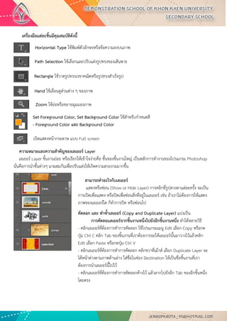 เครื่องมือแต่ละชิ้นมีคุณสมบัติดังนี้ 
ความหมายและความสาคัญของเลเยอร์ Layer เลเยอร์ Layer ชิ้นงานย่อย หรือเรียกให้เข้าใจง่ายคือ ชั้นของชิ้นงานใหญ่ เป็นหลักการทางานของโปรแกรม Photoshop นั่นคือการนาชั้นต่างๆ มาผสมกันเพื่อปรับแต่งให้เกิดความสวยงามมากขึ้น 
Horizontal Type ใช้พิมพ์ตัวอักษรหรือข้อความลงบนภาพ 
Path Selection ใช้เลือกและปรับแต่งรูปทรงของเส้นพาธ 
Rectangle ใช้วาดรูปทรงเรขาคณิตหรือรูปทรงสาเร็จรูป 
Hand ใช้เลื่อนดูส่วนต่าง ๆ ของภาพ 
Zoom ใช้ย่อหรือขยายมุมมองภาพ 
Set Foreground Color, Set Background Color ใช้สาหรับกาหนดสี - Foreground Color และ Background Color 
เปิดแสดงหน้ากระดาษ แบบ Full screen 
สามารถทาอะไรกับเลเยอร์ แสดงหรือซ่อน (Show or Hide Layer) การคลิกที่รูปดวงตาแต่ละครั้ง จะเป็น การเปิดเพื่อแสดง หรือปิดเพื่อซ่อนสิ่งที่อยู่ในเลเยอร์ เช่น ถ้าเราไม่ต้องการให้แสดง ภาพของเลเยอร์ใด ก็ทาการปิด หรือซ่อนไป 
คัดลอก และ ทาซ้าเลเยอร์ (Copy and Duplicate Layer) แบ่งเป็น การคัดลอเเลเยอร์จากชิ้นงานหนึ่งไปยังอีกชิ้นงานหนึ่ง ทาได้หลายวิธี - คลิกเลเยอร์ที่ต้องการทาการคัดลอก ใช้โปรแกรมเมนู Edit เลือก Copy หรือกด ปุ่ม Ctrl C คลิก Tab ของชิ้นงานที่เราต้องการจะให้เลเยอร์นั้นมาวางไว้แล้วคลิก Edit เลือก Paste หรือกดปุ่ม Ctrl V - คลิกเลเยอร์ที่ต้องการทาการคัดลอก คลิกขวาที่เม้าส์ เลือก Duplicate Layer จะ ได้หน้าต่างตามภาพด้านล่าง ใส่ชื่อในช่อง Destination ให้เป็นชื่อชิ้นงานที่เรา ต้องการนาเลเยอร์นี้ไปไว้ - คลิกเลเยอร์ที่ต้องการทาการคัดลอกค้างไว้ แล้วลากไปยังอีก Tab ของอีกชิ้นหนึ่ง โดยตรง  