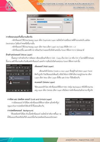 การคัดลอกเลเยอร์ในชิ้นงานเดียวกัน - คลิกที่เลเยอร์ ใช้โปรแกรมเมนู Layer เลือก Duplicate Layer จะมีหน้าต่างเหมือนภาพที่ด้านบนเช่นกัน แต่ช่อง Destination ไม่ต้องกาหนดชื่อชิ้นงานอื่น - คลิกที่เลเยอร์ ใช้โปรแกรมเมนู Layer เลือก New เลือก Layer via Copy (คีย์ลัด Ctrl + J) - คลิกที่เลเยอร์นั้น และกดคีย์ Alt พร้อมกับลากเลเยอร์ไปยังตาแหน่งใน Panel ที่ต้องการวาง ปล่อยเมาส์ 
ย้ายตาแหน่งเลเยอร์ (Move Layer) ขั้นตอนการทาคล้ายกับการคัดลอก เพียงเปลี่ยนคาสั่งจาก Edit - Copy เป็น Edit Cut หรือ Ctrl X ในกรณีที่ย้ายคนละ ชิ้นงาน แต่ถ้าชิ้นงานเดียวกันเพียงคลิกที่เลเยอร์ และทาการเลื่อนไปยังตาแหน่งบน Panel ที่ต้องการเท่านั้น 
เพิ่มเลเยอร์ (Add Layer) 
เพียงแค่คลิกไอคอน Create a new Layer ซึ่งอยู่ด้านล่างของ Layer Panel ติดกับรูปถัง ก็จะได้เลเยอร์เพิ่มแล้ว หรือถ้าต้องการใช้คาสั่งจากเมนูโปรแกรม เลือก Layer เลือก New เลือก Layer ตั้งชื่อ และ Enter ก็ได้เหมือนกัน 
ลบเลเยอร์ (Delete Layer) 
วิธีลบเลเยอร์ทาโดย คลิกที่เลเยอร์ที่ต้องการลบ กดปุ่ม Backspace หรือใช้โปรแกรม เมนู Layer เลือก Delete เลือก Layer หรือโดยการคลิกที่เลเยอร์แล้วลากมาที่รูปถัง 
การล็อค และ ปลดล็อค เลเยอร์ (Lock and Unlock Layer) การล็อคเลเยอร์ ทาได้โดย คลิกที่เลเยอร์ที่ต้องการล็อค แล้วคลิกที่รูป กุญแจ ส่วนการปลดล็อคก็เพียงทาซ้าขั้นตอนเดียวกัน 
การปลดล็อคเลเยอร์ Background วิธีปลดล็อคทาได้โดย ดับเบิ้ลคลิกที่เลเยอร์ จะมีหน้าต่างดังภาพขึ้นมา จะ ตั้งชื่อเลเยอร์ใหม่หรือไม่ก็ได้ เลเยอร์นั้นก็จะปลดล็อคเป็นเลเยอร์ธรรมดา  