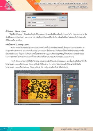 ตั้งชื่อเลเยอร์ (Name Layer) วิธีตั้งชื่อให้กับเลเยอร์ ทาโดยดับเบิ้ลคลิกที่ชื่อบนเลเยอร์นั้น และพิมพ์ชื่อ เสร็จแล้ว Enter สาหรับ Photoshop CS6 เมื่อ พิมพ์ชื่อเลเยอร์หนึ่งเสร็จแล้ว สามารถกด Tab เพื่อเลื่อนไปยังเลเยอร์อื่นเพื่อทาการพิมพ์ชื่อได้เลย ไม่ต้องมาทาซ้าขั้นตอนเดิม ทาให้ประหยัดเวลาได้มาก 
คลิปปิ้งเลเยอร์ (Clipping Layer) หมายถึงการทาให้เลเยอร์หนึ่งมีผลกับอีกเลเยอร์หนึ่งเท่านั้น ไม่ไปกระทบเลเยอร์อื่นซึ่งอยู่ถัดลงไป อ่านแล้วคงจะ งง ลองดูภาพด้านล่างนะครับ จากภาพจะเห็นเลเยอร์ Wood Gain ซึ่งเป็นลายไม้ ผมต้องการให้ลายไม้นี้มีผลกับกรอบภาพซึ่ง เป็นเลเยอร์ Frame ที่อยู่ถัดลงไปด้านล่างเท่านั้น ผมจึงใช้การ Clipping ซึ่งจะเห็นลูกศรอยู่ที่ด้านหน้านของเลเยอร์ Wood Gain การทาเช่นนี้ จะทาให้ได้กรอบภาพที่มีลายไม้สวยงามขึ้นมาแทนกรอบสีแดงเหลือง ในเลเยอร์ Frame 
การทา Clipping โดยการใช้คีย์ลัด ให้กดปุ่ม Alt แล้ววางเม้าส์ไว้ระหว่างทั้งสองเลเยอร์ จากนั้นคลิก หรือถ้าจะใช้คาสั่ง โปรแกรมเมนู Layer เลือก Create Clipping Mask (คีย์ลัด Alt + Ctrl + G) ถ้าต้องการยกเลิกก็เพียงแค่ทาซ้าวิธีเดิม โปรแกรมเมนู Layer เลือก Release Clipping Mask หรือ กดปุ่ม Alt แล้วคลิกเม้าส์ที่เดิมอีกครั้ง 
 
