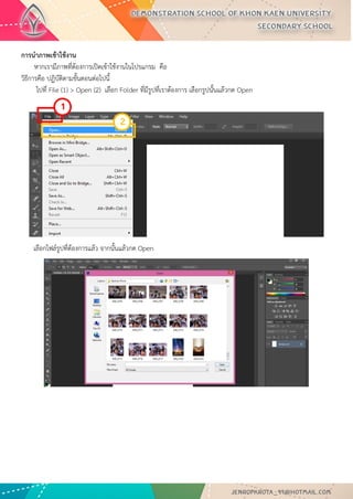 การเปิดพื้นที่การใช้งาน การนาภาพเข้าใช้งาน และการบันทึกงานการเปิดพื้นที่การใช้งานใหม่ 
1. ไปที่ Application menu เลือก File > New จะปรากฏหน้าต่างดังรูปด่านล่าง 
2. จากรูปมีการกาหนดค่าต่างๆมากมาย ช่อง - Name คือการกาหนดชื่อของชิ้นงาน ช่อง - Preset คือ ชนิดของงานต่างๆ ที่กาหนดไว้ให้แล้ว มีให้เลือกมากมาย เช่น Web, Photo, international paper - ช่อง size จะสัมพันธ์กับช่อง Preset คือ ขนาดของงานแต่ละชนิด เช่น ค่า Preset เป็น International paper ช่อง Size ก็จะมีตัวเลือก คือ A4 , A3 , A2 ,A1 และอื่นๆ - ช่อง width คือขนาดความกว้างของชิ้นงาน หากต้องการกาหนดเอง มีหน่วนให้เลือก 7 ชนิด - ช่อง Height คือขนาดความสูงของชิ้นงาน - ช่อง Resolution คือ ความละเอียดของงาน มีหน่วยเป็น Pixelต่อนิ้ว และ Pixel ต่อเซนติเมตร - ช่อง Color mode คือชนิดของพื้นที่สีในการทางาน มีให้เลือกหลากหลาย เช่น RGB , CMYK และมีค่าความละเอียด ให้เลือกเป็น bit - ช่อง Background Contents คือเลือกชนิดของ พื้นหลังงาน มี 3 แบบ คือ แบบขาว แบบสี และแบบโปร่งใส เมื่อทาการกาหนดขนาดของงานเสร็จเรียบร้อยแล้ว ให้คลิปปุ่ม OK เพื่อทาการเปิดพื้นที่การทางานดังตัวอย่างภาพ เปิดพื้นที่ งานขนาด A4 พื้นหลัง สีขาว 
นาภาพเข้าใช้งาน หากเรามีภาพที่ต้องการเปิดเข้าใช้งานในโปรแกรม คือ วิธีการคือ ปฏิบัติตามขั้นตอนต่อไปนี้ ไปที่ File (1) > Open (2) เลือก Folder ที่มีรูปที่เราต้องการ เลือกรูปนั้นแล้วกด Open 
เลือกไฟล์รูปที่ต้องการแล้ว จากนั้นแล้วกด Open 
1 
2  