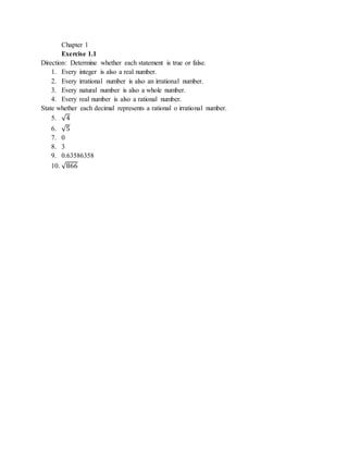 Chapter 1 
Exercise 1.1 
Direction: Determine whether each statement is true or false. 
1. Every integer is also a real number. 
2. Every irrational number is also an irrational number. 
3. Every natural number is also a whole number. 
4. Every real number is also a rational number. 
State whether each decimal represents a rational o irrational number. 
5. √4 
6. √5 
7. 0 
8. 3 
9. 0.63586358 
10. √866 
