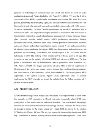 16 
problems in reflected-power communication are solved, and before the field of useful applications is explored. "Mario Cardullo's U.S. Patent 3,713,148 in 1973 was the first true ancestor of modern RFID; a passive radio transponder with memory. The initial device was passive, powered by the interrogating signal, and was demonstrated in 1971 to the New York Port Authority and other potential users and consisted of a transponder with 16 bit memory for use as a toll device. The basic Cardullo patent covers the use of RF, sound and light as transmission media. The original business plan presented to investors in 1969 showed uses in transportation (automotive vehicle identification, automatic toll system, electronic license plate, electronic manifest, vehicle routing, vehicle performance monitoring), banking (electronic check book, electronic credit card), security (personnel identification, automatic gates, surveillance) and medical (identification, patient history). A very early demonstration of reflected power (modulated backscatter) RFID tags, both passive and semi-passive, was performed by Steven Deep, Alfred Koelle, and Robert Freyman at the Los Alamos National Laboratory in 1973. The portable system operated at 915 MHz and used 12-bit tags. This technique is used by the majority of today's UHFID and microwave RFID tags. The first patent to be associated with the abbreviation RFID was granted to Charles Walton in 1983 U.S. Patent 4,384,288. The largest deployment of active RFID is the US Department of Defence use of Savi active tags on every one of its more than a million shipping containers that travel outside of the continental United States (CONUS). The largest passive RFID deployment is the Defence Logistics Agency (DLA) deployment across 72 facilities implemented by ODIN who also performed the global roll-out for Airbus consisting of 13 projects across the globe. 
2.3.2 MINIATURIZATION: 
RFID is the technology which makes it easy to conceal or incorporate them in other items. For example, in 2009 researchers at Bristol University successfully glued RFID micro transponders to live ants in order to study their behaviour. This trend towards increasingly miniaturized RFID is likely to continue as technology advances. However, the ability to read at distance is limited by the inverse-square law. Hitachi holds the record for the smallest RFID chip, at 0.05mm x 0.05mm. The Mu chip tags are 64 times smaller than the new RFID tags. Manufacture is enabled by using the Silicon-on-Insulator (SOI) process. These "dust"  