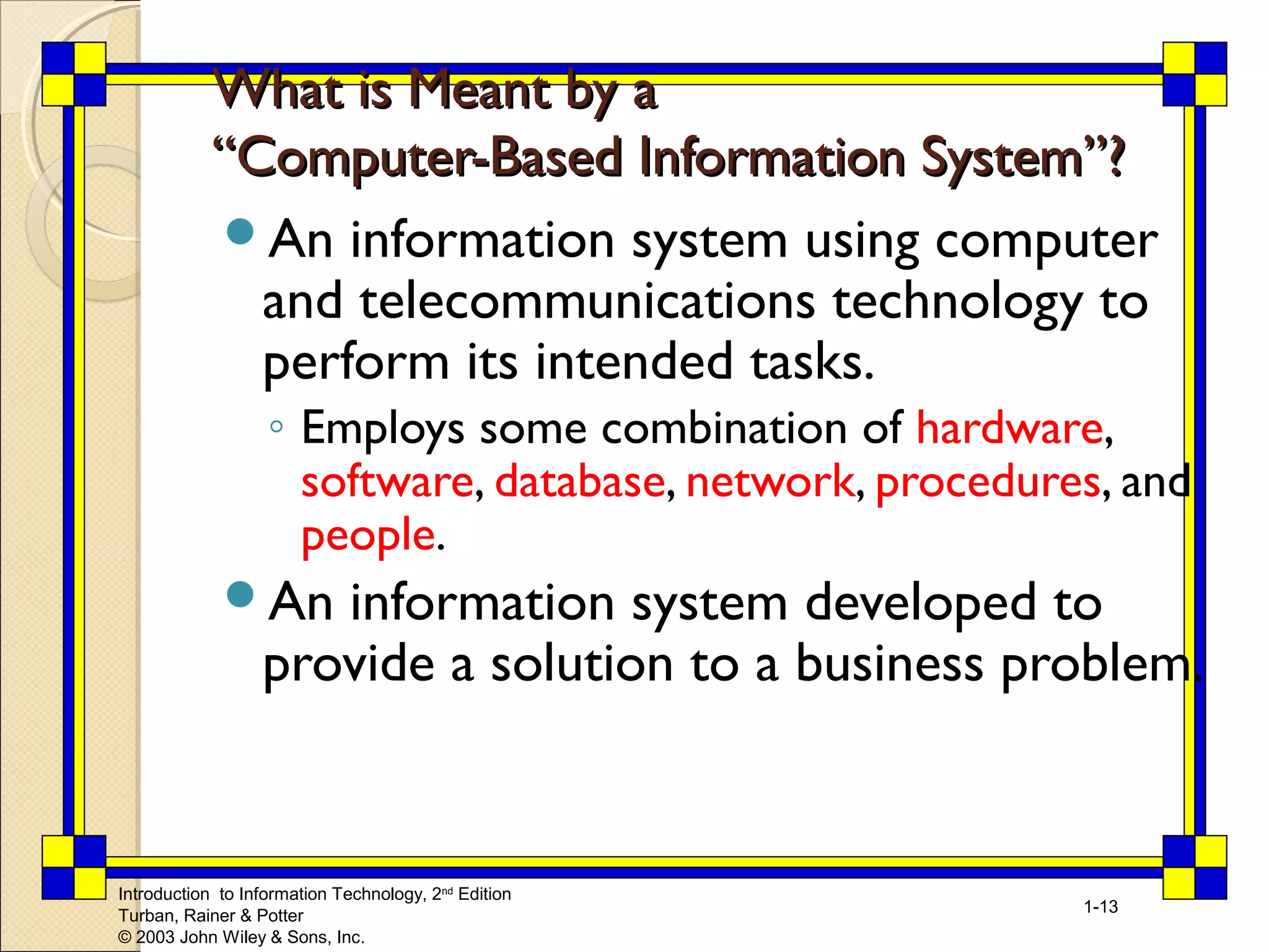 WWhhaatt iiss MMeeaanntt bbyy aa 
““CCoommppuutteerr--BBaasseedd IInnffoorrmmaattiioonn SSyysstteemm””?? 
An information system using computer 
and telecommunications technology to 
perform its intended tasks. 
◦ Employs some combination of hardware, 
software, database, network, procedures, and 
people. 
An information system developed to 
provide a solution to a business problem. 
Introduction to Information Technology, 2nd Edition 
Turban, Rainer & Potter 
© 2003 John Wiley & Sons, Inc. 
1-13 
 