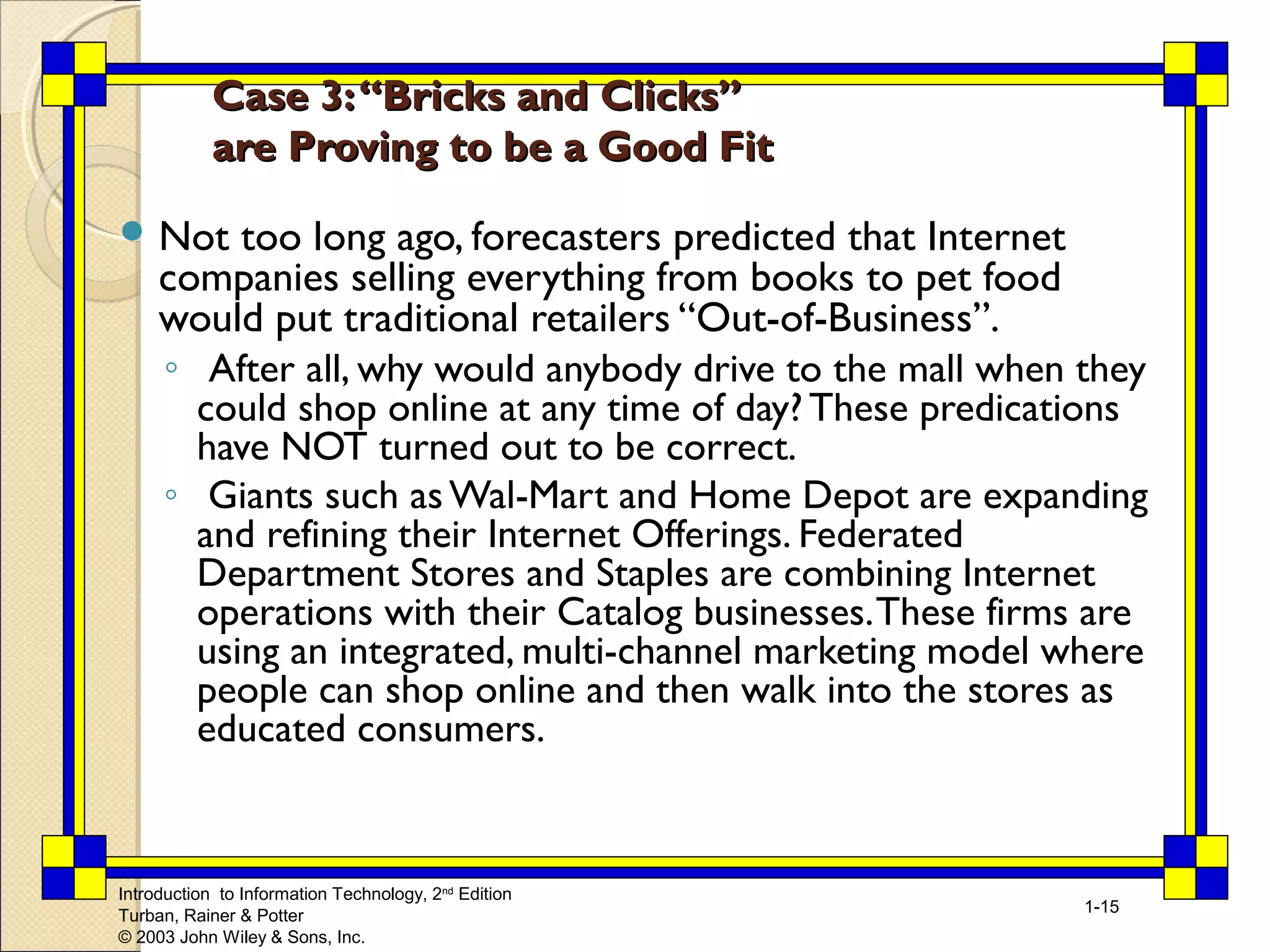 Introduction to Information Technology, 2nd Edition 
Turban, Rainer & Potter 
© 2003 John Wiley & Sons, Inc. 
1-15 
Case 33:: ““BBrriicckkss aanndd CClliicckkss”” 
aarree PPrroovviinngg ttoo bbee aa GGoooodd FFiitt 
Not too long ago, forecasters predicted that Internet 
companies selling everything from books to pet food 
would put traditional retailers “Out-of-Business”. 
◦ After all, why would anybody drive to the mall when they 
could shop online at any time of day? These predications 
have NOT turned out to be correct. 
◦ Giants such as Wal-Mart and Home Depot are expanding 
and refining their Internet Offerings. Federated 
Department Stores and Staples are combining Internet 
operations with their Catalog businesses. These firms are 
using an integrated, multi-channel marketing model where 
people can shop online and then walk into the stores as 
educated consumers. 
 