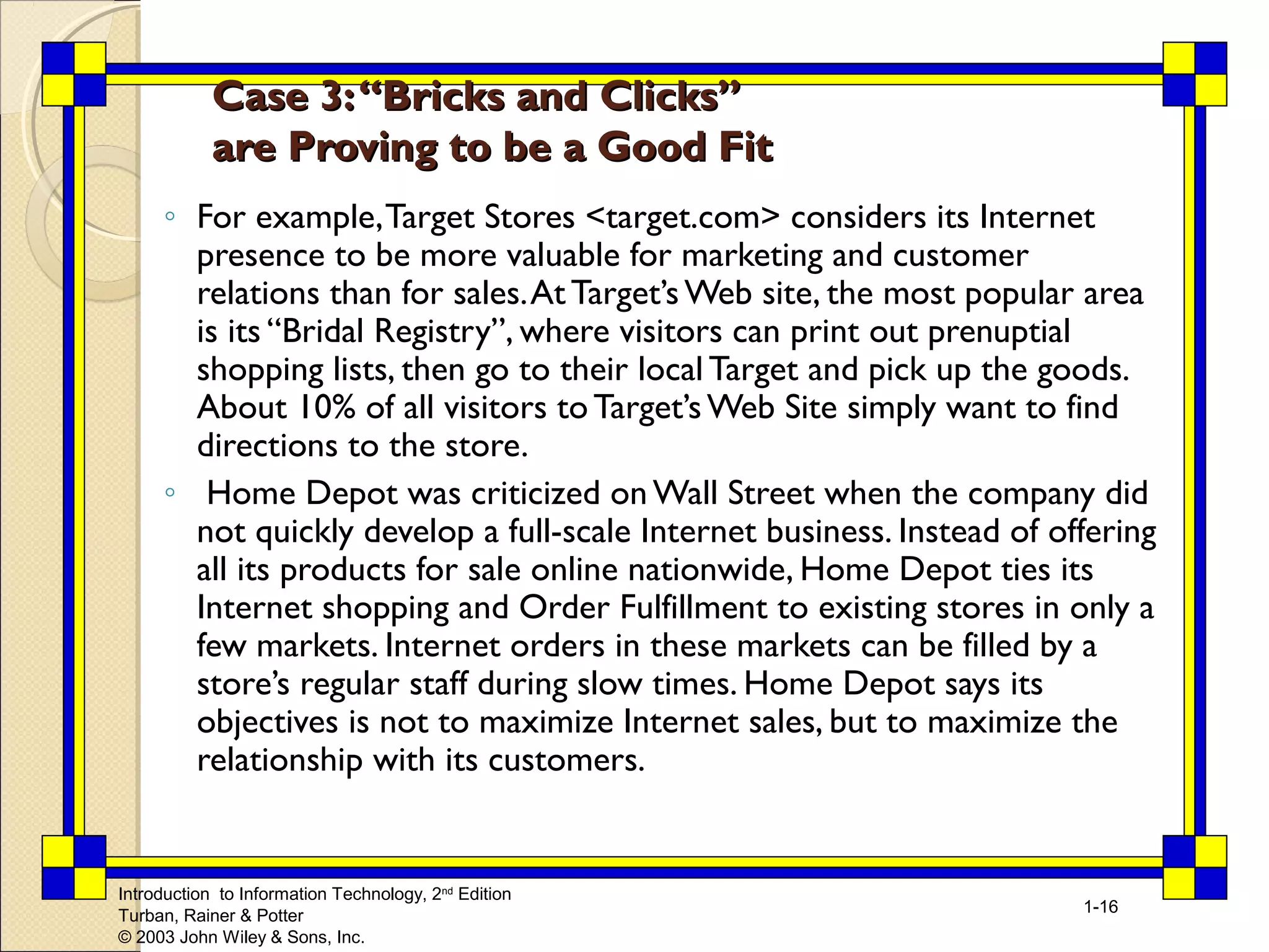 Introduction to Information Technology, 2nd Edition 
Turban, Rainer & Potter 
© 2003 John Wiley & Sons, Inc. 
1-16 
Case 33:: ““BBrriicckkss aanndd CClliicckkss”” 
aarree PPrroovviinngg ttoo bbee aa GGoooodd FFiitt 
◦ For example, Target Stores <target.com> considers its Internet 
presence to be more valuable for marketing and customer 
relations than for sales. At Target’s Web site, the most popular area 
is its “Bridal Registry”, where visitors can print out prenuptial 
shopping lists, then go to their local Target and pick up the goods. 
About 10% of all visitors to Target’s Web Site simply want to find 
directions to the store. 
◦ Home Depot was criticized on Wall Street when the company did 
not quickly develop a full-scale Internet business. Instead of offering 
all its products for sale online nationwide, Home Depot ties its 
Internet shopping and Order Fulfillment to existing stores in only a 
few markets. Internet orders in these markets can be filled by a 
store’s regular staff during slow times. Home Depot says its 
objectives is not to maximize Internet sales, but to maximize the 
relationship with its customers. 
 