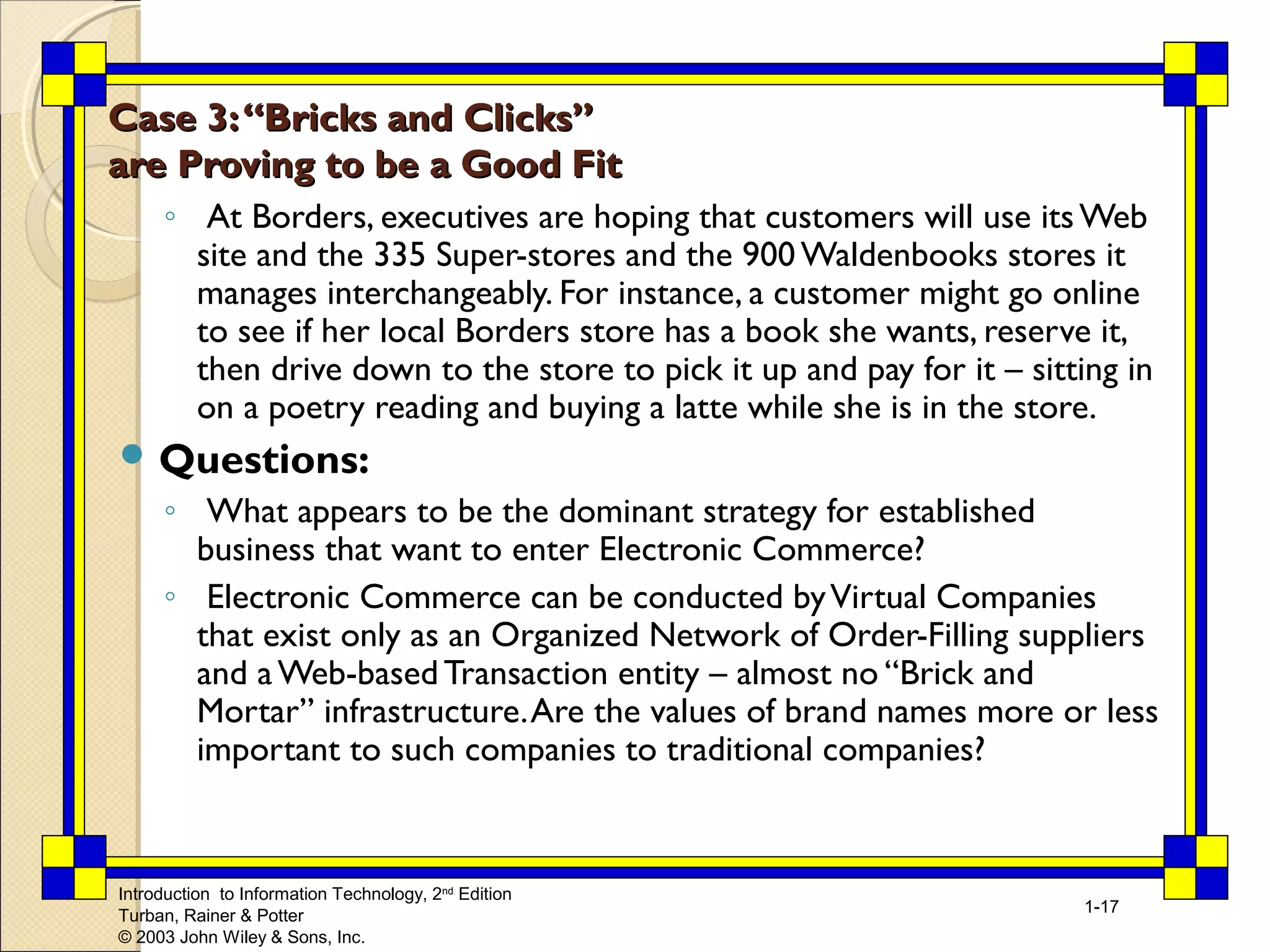 Introduction to Information Technology, 2nd Edition 
Turban, Rainer & Potter 
© 2003 John Wiley & Sons, Inc. 
1-17 
Case 33:: ““BBrriicckkss aanndd CClliicckkss”” 
aarree PPrroovviinngg ttoo bbee aa GGoooodd FFiitt 
◦ At Borders, executives are hoping that customers will use its Web 
site and the 335 Super-stores and the 900 Waldenbooks stores it 
manages interchangeably. For instance, a customer might go online 
to see if her local Borders store has a book she wants, reserve it, 
then drive down to the store to pick it up and pay for it – sitting in 
on a poetry reading and buying a latte while she is in the store. 
Questions: 
◦ What appears to be the dominant strategy for established 
business that want to enter Electronic Commerce? 
◦ Electronic Commerce can be conducted by Virtual Companies 
that exist only as an Organized Network of Order-Filling suppliers 
and a Web-based Transaction entity – almost no “Brick and 
Mortar” infrastructure. Are the values of brand names more or less 
important to such companies to traditional companies? 
 