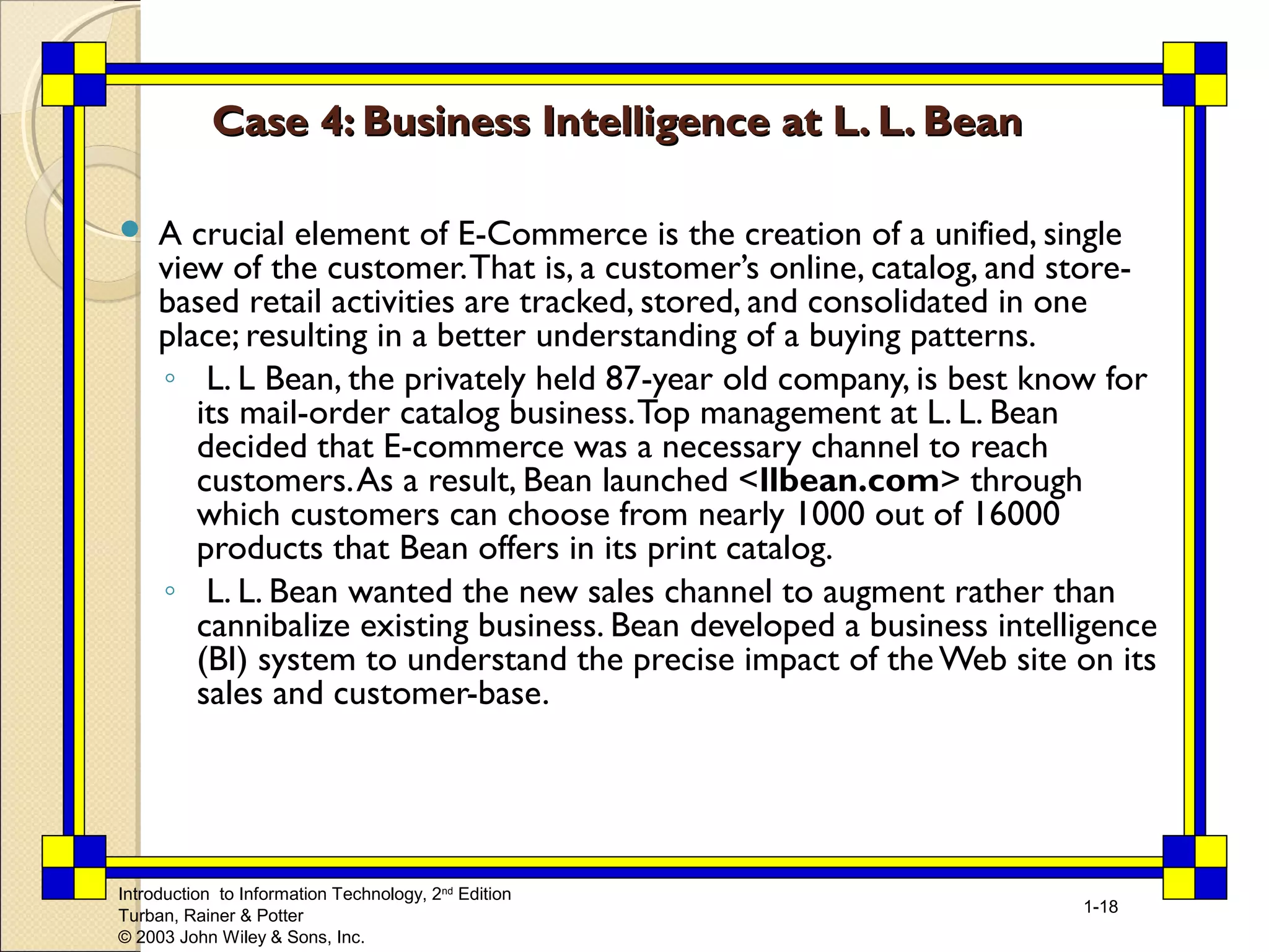 Introduction to Information Technology, 2nd Edition 
Turban, Rainer & Potter 
© 2003 John Wiley & Sons, Inc. 
1-18 
Case 4: Business Intelligence aatt LL.. LL.. BBeeaann 
 A crucial element of E-Commerce is the creation of a unified, single 
view of the customer. That is, a customer’s online, catalog, and store-based 
retail activities are tracked, stored, and consolidated in one 
place; resulting in a better understanding of a buying patterns. 
◦ L. L Bean, the privately held 87-year old company, is best know for 
its mail-order catalog business. Top management at L. L. Bean 
decided that E-commerce was a necessary channel to reach 
customers. As a result, Bean launched <llbean.com> through 
which customers can choose from nearly 1000 out of 16000 
products that Bean offers in its print catalog. 
◦ L. L. Bean wanted the new sales channel to augment rather than 
cannibalize existing business. Bean developed a business intelligence 
(BI) system to understand the precise impact of the Web site on its 
sales and customer-base. 
 