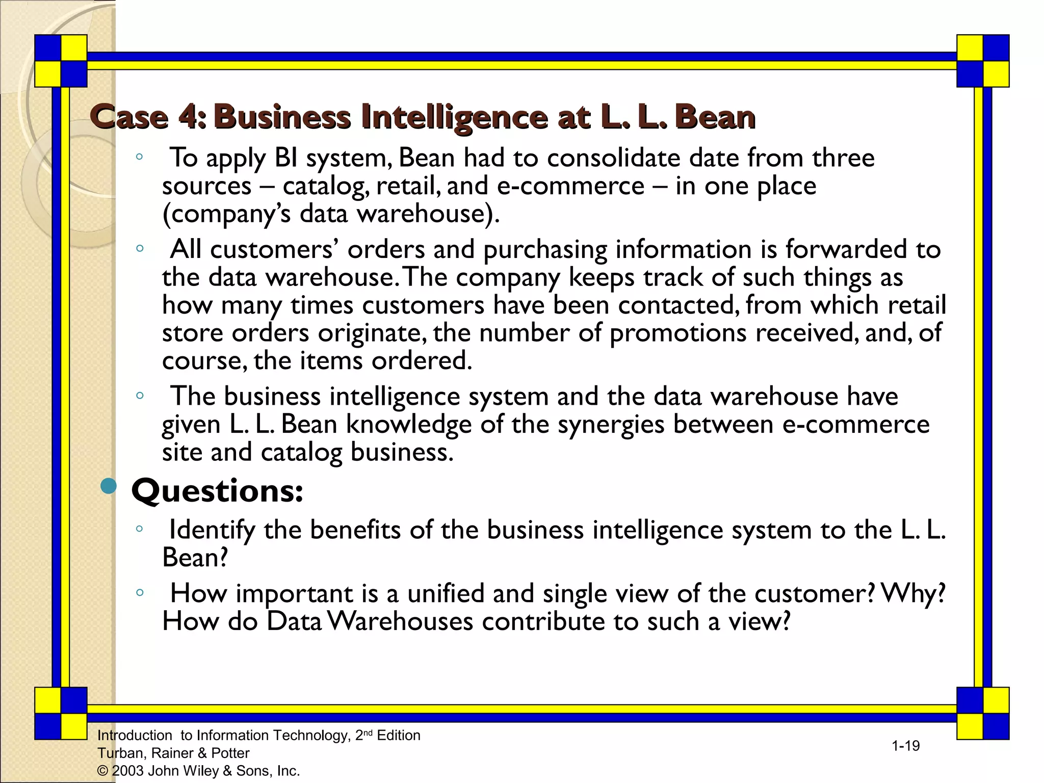 Introduction to Information Technology, 2nd Edition 
Turban, Rainer & Potter 
© 2003 John Wiley & Sons, Inc. 
1-19 
Case 4: Business Intelligence aatt LL.. LL.. BBeeaann 
◦ To apply BI system, Bean had to consolidate date from three 
sources – catalog, retail, and e-commerce – in one place 
(company’s data warehouse). 
◦ All customers’ orders and purchasing information is forwarded to 
the data warehouse. The company keeps track of such things as 
how many times customers have been contacted, from which retail 
store orders originate, the number of promotions received, and, of 
course, the items ordered. 
◦ The business intelligence system and the data warehouse have 
given L. L. Bean knowledge of the synergies between e-commerce 
site and catalog business. 
Questions: 
◦ Identify the benefits of the business intelligence system to the L. L. 
Bean? 
◦ How important is a unified and single view of the customer? Why? 
How do Data Warehouses contribute to such a view? 
 
