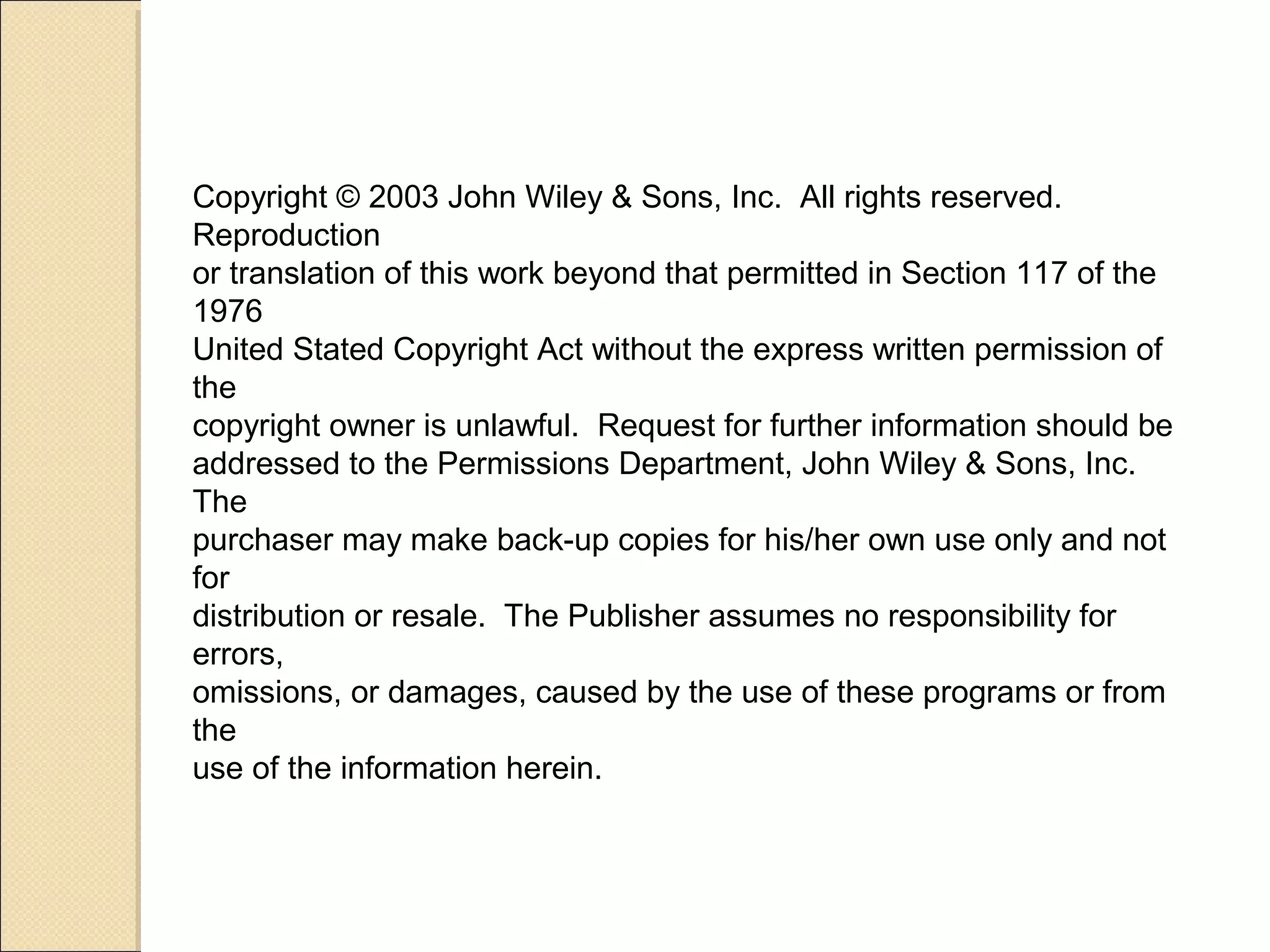 Copyright © 2003 John Wiley & Sons, Inc. All rights reserved. 
Reproduction 
or translation of this work beyond that permitted in Section 117 of the 
1976 
United Stated Copyright Act without the express written permission of 
the 
copyright owner is unlawful. Request for further information should be 
addressed to the Permissions Department, John Wiley & Sons, Inc. 
The 
purchaser may make back-up copies for his/her own use only and not 
for 
distribution or resale. The Publisher assumes no responsibility for 
errors, 
omissions, or damages, caused by the use of these programs or from 
the 
use of the information herein. 
