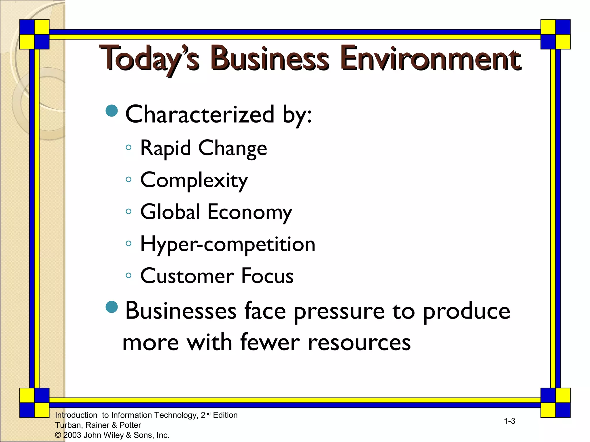 TTooddaayy’’ss BBuussiinneessss EEnnvviirroonnmmeenntt 
Characterized by: 
◦ Rapid Change 
◦ Complexity 
◦ Global Economy 
◦ Hyper-competition 
◦ Customer Focus 
Businesses face pressure to produce 
more with fewer resources 
Introduction to Information Technology, 2nd Edition 
Turban, Rainer & Potter 
© 2003 John Wiley & Sons, Inc. 
1-3 
 