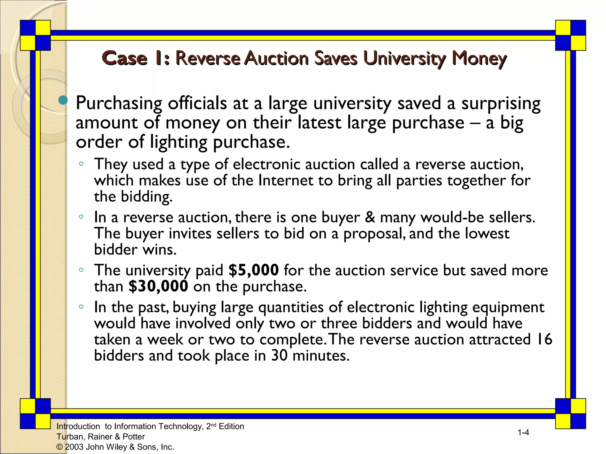 Introduction to Information Technology, 2nd Edition 
Turban, Rainer & Potter 
© 2003 John Wiley & Sons, Inc. 
1-4 
CCaassee 11:: RReevveerrssee AAuuccttiioonn SSaavveess UUnniivveerrssiittyy MMoonneeyy 
Purchasing officials at a large university saved a surprising 
amount of money on their latest large purchase – a big 
order of lighting purchase. 
◦ They used a type of electronic auction called a reverse auction, 
which makes use of the Internet to bring all parties together for 
the bidding. 
◦ In a reverse auction, there is one buyer & many would-be sellers. 
The buyer invites sellers to bid on a proposal, and the lowest 
bidder wins. 
◦ The university paid $5,000 for the auction service but saved more 
than $30,000 on the purchase. 
◦ In the past, buying large quantities of electronic lighting equipment 
would have involved only two or three bidders and would have 
taken a week or two to complete. The reverse auction attracted 16 
bidders and took place in 30 minutes. 
 