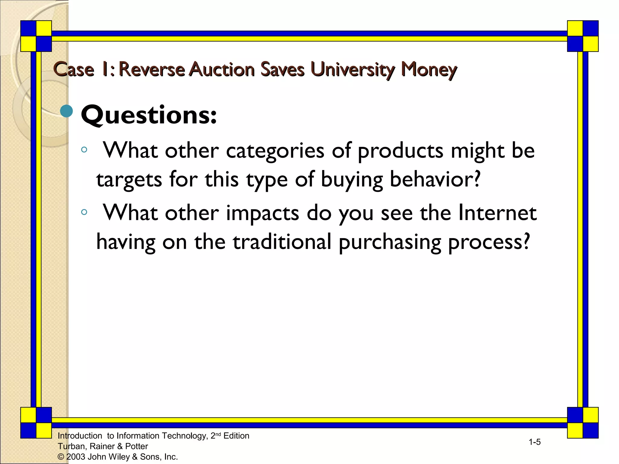 Case 1: Reverse Auction SSaavveess UUnniivveerrssiittyy MMoonneeyy 
Questions: 
◦ What other categories of products might be 
targets for this type of buying behavior? 
◦ What other impacts do you see the Internet 
having on the traditional purchasing process? 
Introduction to Information Technology, 2nd Edition 
Turban, Rainer & Potter 
© 2003 John Wiley & Sons, Inc. 
1-5 
 