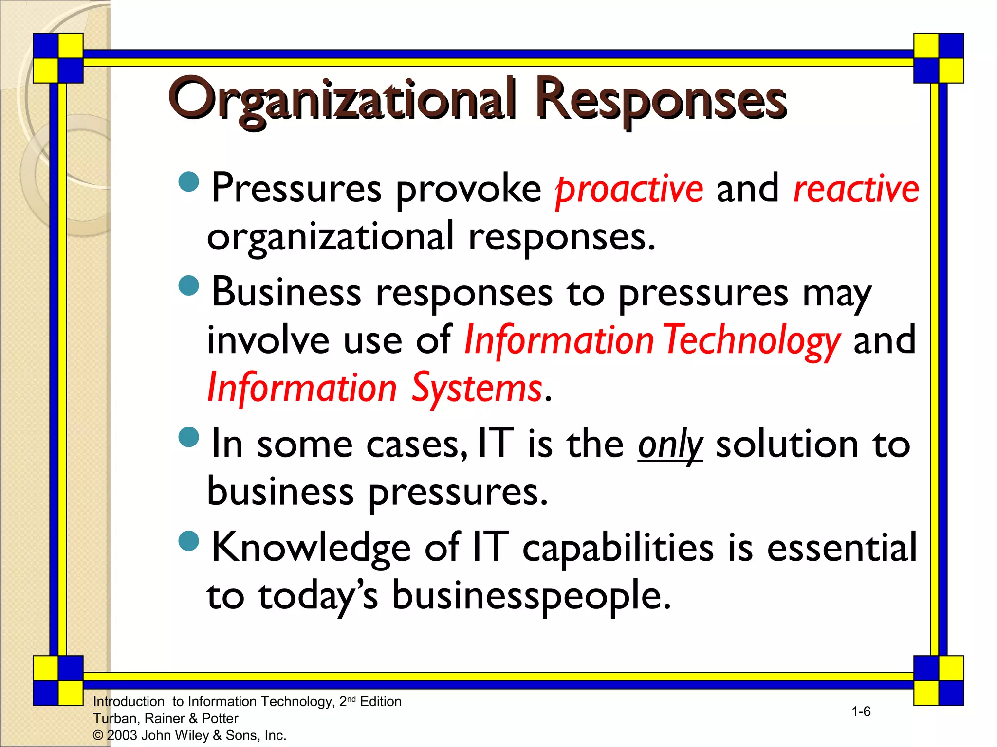 OOrrggaanniizzaattiioonnaall RReessppoonnsseess 
Pressures provoke proactive and reactive 
organizational responses. 
Business responses to pressures may 
involve use of Information Technology and 
Information Systems. 
In some cases, IT is the only solution to 
business pressures. 
Knowledge of IT capabilities is essential 
to today’s businesspeople. 
Introduction to Information Technology, 2nd Edition 
Turban, Rainer & Potter 
© 2003 John Wiley & Sons, Inc. 
1-6 
 