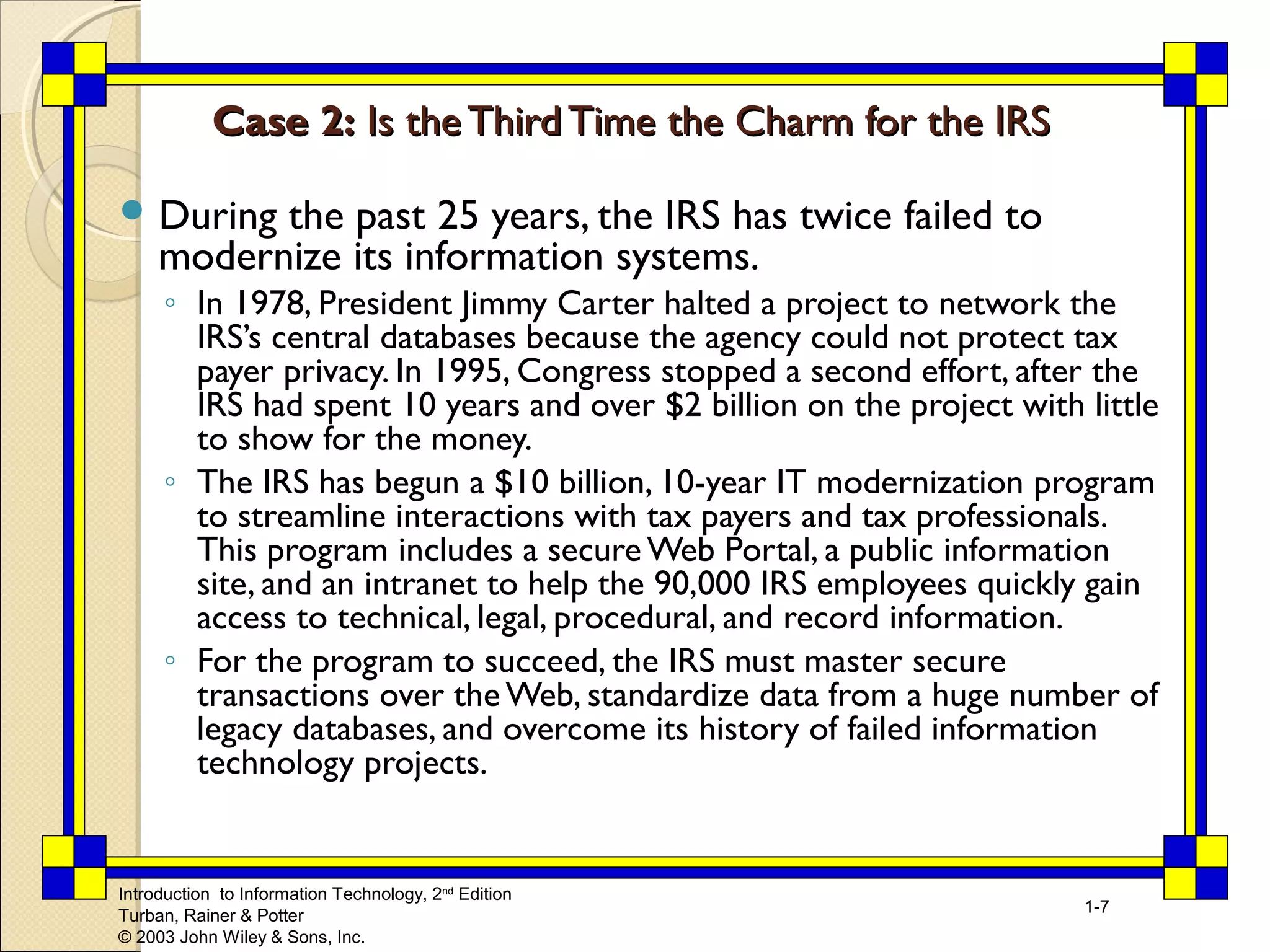 Introduction to Information Technology, 2nd Edition 
Turban, Rainer & Potter 
© 2003 John Wiley & Sons, Inc. 
1-7 
CCaassee 22:: IIss tthhee TThhiirrdd TTiimmee tthhee CChhaarrmm ffoorr tthhee IIRRSS 
During the past 25 years, the IRS has twice failed to 
modernize its information systems. 
◦ In 1978, President Jimmy Carter halted a project to network the 
IRS’s central databases because the agency could not protect tax 
payer privacy. In 1995, Congress stopped a second effort, after the 
IRS had spent 10 years and over $2 billion on the project with little 
to show for the money. 
◦ The IRS has begun a $10 billion, 10-year IT modernization program 
to streamline interactions with tax payers and tax professionals. 
This program includes a secure Web Portal, a public information 
site, and an intranet to help the 90,000 IRS employees quickly gain 
access to technical, legal, procedural, and record information. 
◦ For the program to succeed, the IRS must master secure 
transactions over the Web, standardize data from a huge number of 
legacy databases, and overcome its history of failed information 
technology projects. 
 