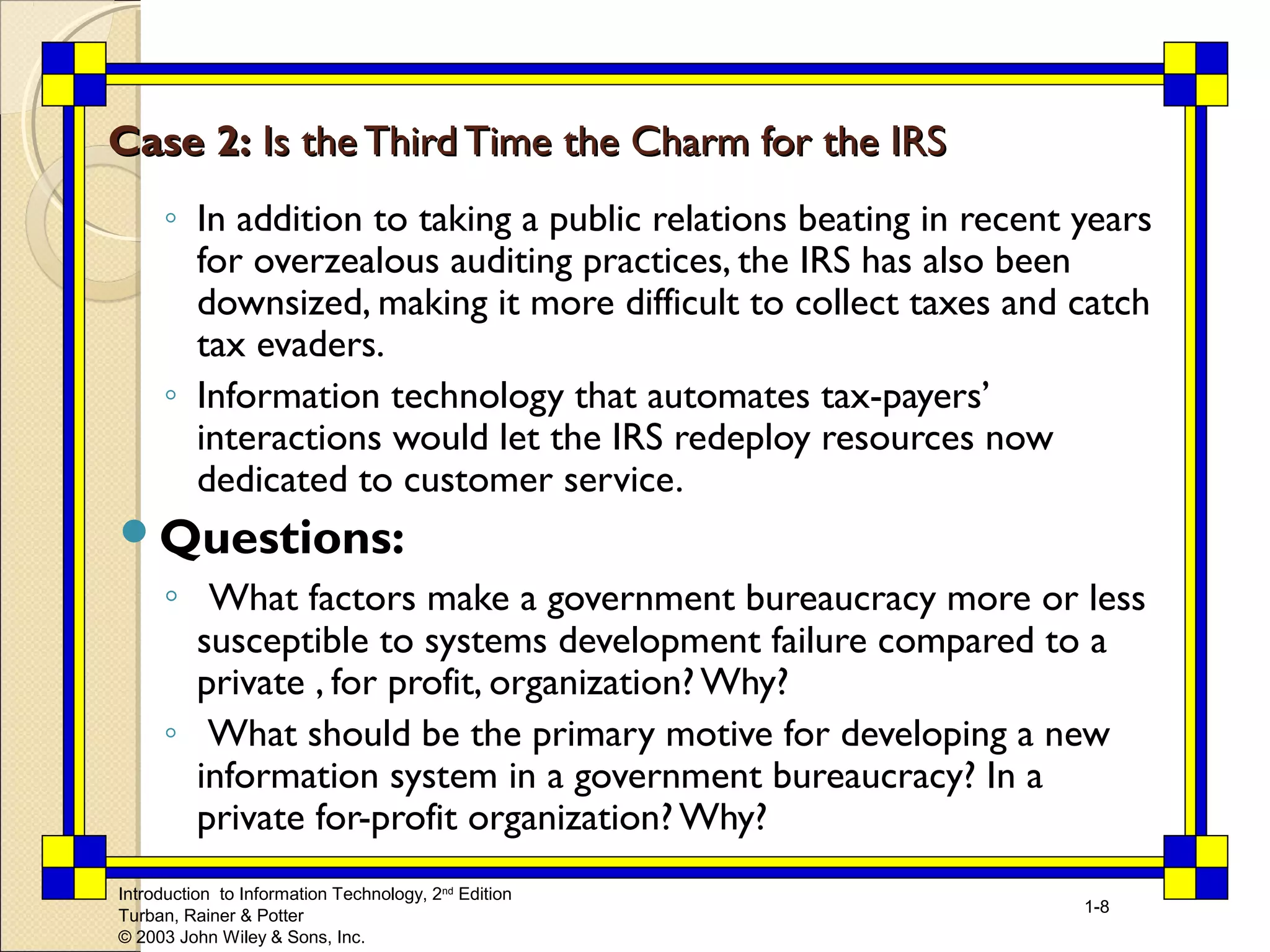 Introduction to Information Technology, 2nd Edition 
Turban, Rainer & Potter 
© 2003 John Wiley & Sons, Inc. 
1-8 
CCaassee 22:: IIss tthhee TThhiirrdd TTiimmee tthhee CChhaarrmm ffoorr tthhee IIRRSS 
◦ In addition to taking a public relations beating in recent years 
for overzealous auditing practices, the IRS has also been 
downsized, making it more difficult to collect taxes and catch 
tax evaders. 
◦ Information technology that automates tax-payers’ 
interactions would let the IRS redeploy resources now 
dedicated to customer service. 
Questions: 
◦ What factors make a government bureaucracy more or less 
susceptible to systems development failure compared to a 
private , for profit, organization? Why? 
◦ What should be the primary motive for developing a new 
information system in a government bureaucracy? In a 
private for-profit organization? Why? 
 
