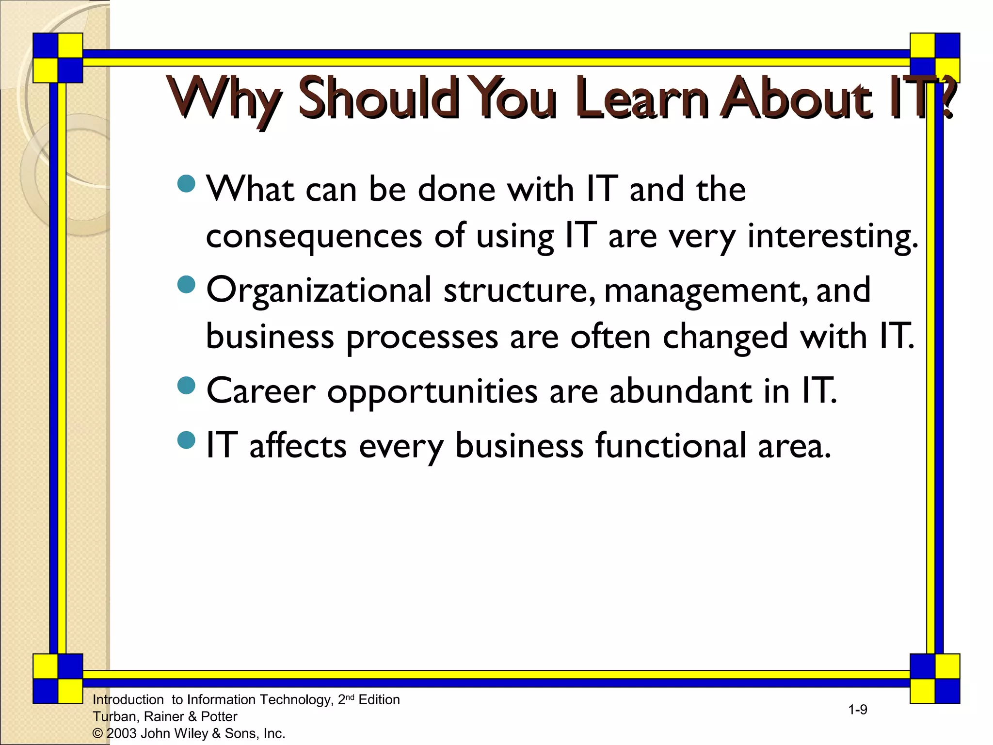 WWhhyy SShhoouulldd YYoouu LLeeaarrnn AAbboouutt IITT?? 
What can be done with IT and the 
consequences of using IT are very interesting. 
Organizational structure, management, and 
business processes are often changed with IT. 
Career opportunities are abundant in IT. 
IT affects every business functional area. 
Introduction to Information Technology, 2nd Edition 
Turban, Rainer & Potter 
© 2003 John Wiley & Sons, Inc. 
1-9 
 