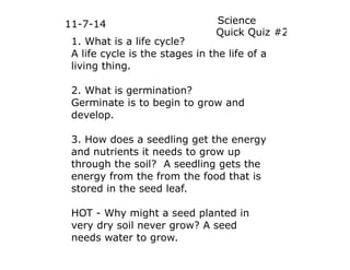 11-7-14 Science 
1. What is a life cycle? 
A life cycle is the stages in the life of a 
living thing. 
2. What is germination? 
Germinate is to begin to grow and 
develop. 
3. How does a seedling get the energy 
and nutrients it needs to grow up 
through the soil? A seedling gets the 
energy from the from the food that is 
stored in the seed leaf. 
HOT - Why might a seed planted in 
very dry soil never grow? A seed 
needs water to grow. 
Quick Quiz #2 
 