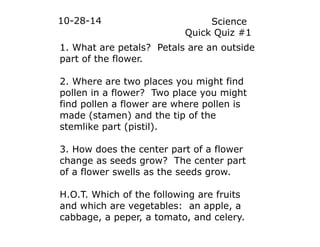 10-28-14 Science 
Quick Quiz #1 
1. What are petals? Petals are an outside 
part of the flower. 
2. Where are two places you might find 
pollen in a flower? Two place you might 
find pollen a flower are where pollen is 
made (stamen) and the tip of the 
stemlike part (pistil). 
3. How does the center part of a flower 
change as seeds grow? The center part 
of a flower swells as the seeds grow. 
H.O.T. Which of the following are fruits 
and which are vegetables: an apple, a 
cabbage, a peper, a tomato, and celery. 
 