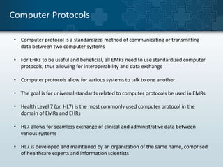 Computer Protocols 
• Computer protocol is a standardized method of communicating or transmitting 
data between two computer systems 
• For EHRs to be useful and beneficial, all EMRs need to use standardized computer 
protocols, thus allowing for interoperability and data exchange 
• Computer protocols allow for various systems to talk to one another 
• The goal is for universal standards related to computer protocols be used in EMRs 
• Health Level 7 (or, HL7) is the most commonly used computer protocol in the 
domain of EMRs and EHRs 
• HL7 allows for seamless exchange of clinical and administrative data between 
various systems 
• HL7 is developed and maintained by an organization of the same name, comprised 
of healthcare experts and information scientists 
 