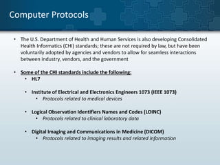 Computer Protocols 
• The U.S. Department of Health and Human Services is also developing Consolidated 
Health Informatics (CHI) standards; these are not required by law, but have been 
voluntarily adopted by agencies and vendors to allow for seamless interactions 
between industry, vendors, and the government 
• Some of the CHI standards include the following: 
• HL7 
• Institute of Electrical and Electronics Engineers 1073 (IEEE 1073) 
• Protocols related to medical devices 
• Logical Observation Identifiers Names and Codes (LOINC) 
• Protocols related to clinical laboratory data 
• Digital Imaging and Communications in Medicine (DICOM) 
• Protocols related to imaging results and related information 
 