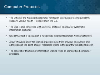Computer Protocols 
• The Office of the National Coordinator for Health Information Technology (ONC) 
supports various health IT endeavors in the U.S. 
• The ONC is also concerned with universal protocols to allow for systematic 
information exchange 
• One ONC effort is to establish a Nationwide Health Information Network (NwHIN) 
• A NwHIN would allow for sharing of patient data from previous encounters and 
admissions at the point of care, regardless where in the country the patient is seen 
• The concept of this type of information sharing relies on standardized computer 
protocols 
 
