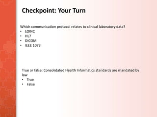 Checkpoint: Your Turn 
Which communication protocol relates to clinical laboratory data? 
• LOINC 
• HL7 
• DICOM 
• IEEE 1073 
True or false: Consolidated Health Informatics standards are mandated by 
law 
• True 
• False 
 